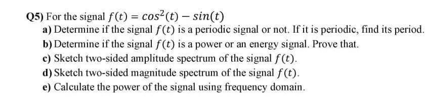 Q5) For the signal f(t) = cos?(t) – sin(t)
a) Determine if the signal f(t) is a periodic signal or not. If it is periodic, find its period.
b) Determine if the signal f(t) is a power or an energy signal. Prove that.
c) Sketch two-sided amplitude spectrum of the signal f(t).
d) Sketch two-sided magnitude spectrum of the signal f (t).
e) Calculate the power of the signal using frequency domain.
%3D
