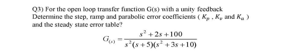 Q3) For the open loop transfer function G(s) with a unity feedback
Determine the step, ramp and parabolic error coefficients ( Kp. Ky and Ka )
and the steady state error table?
s + 2s +100
%3D
s? (s +5)(s² +3s +10)
