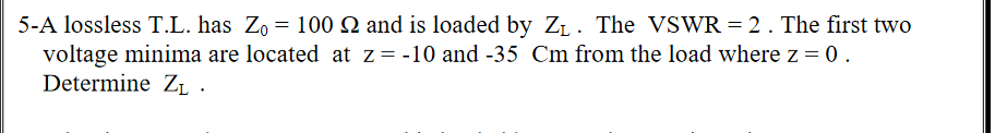 5-A lossless T.L. has Zo = 100 Q and is loaded by ZL. The VSWR = 2. The first two
voltage minima are located at z= -10 and -35 Cm from the load where z = 0.
Determine ZL.
