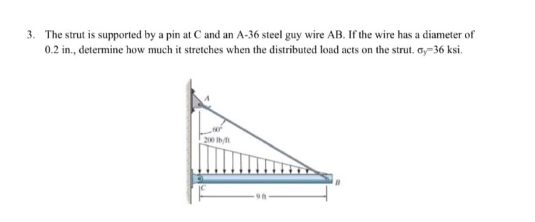 3. The strut is supported by a pin at C and an A-36 steel guy wire AB. If the wire has a diameter of
0.2 in., determine how much it stretches when the distributed load acts on the strut. oy-36 ksi.
60
200 lb/ft