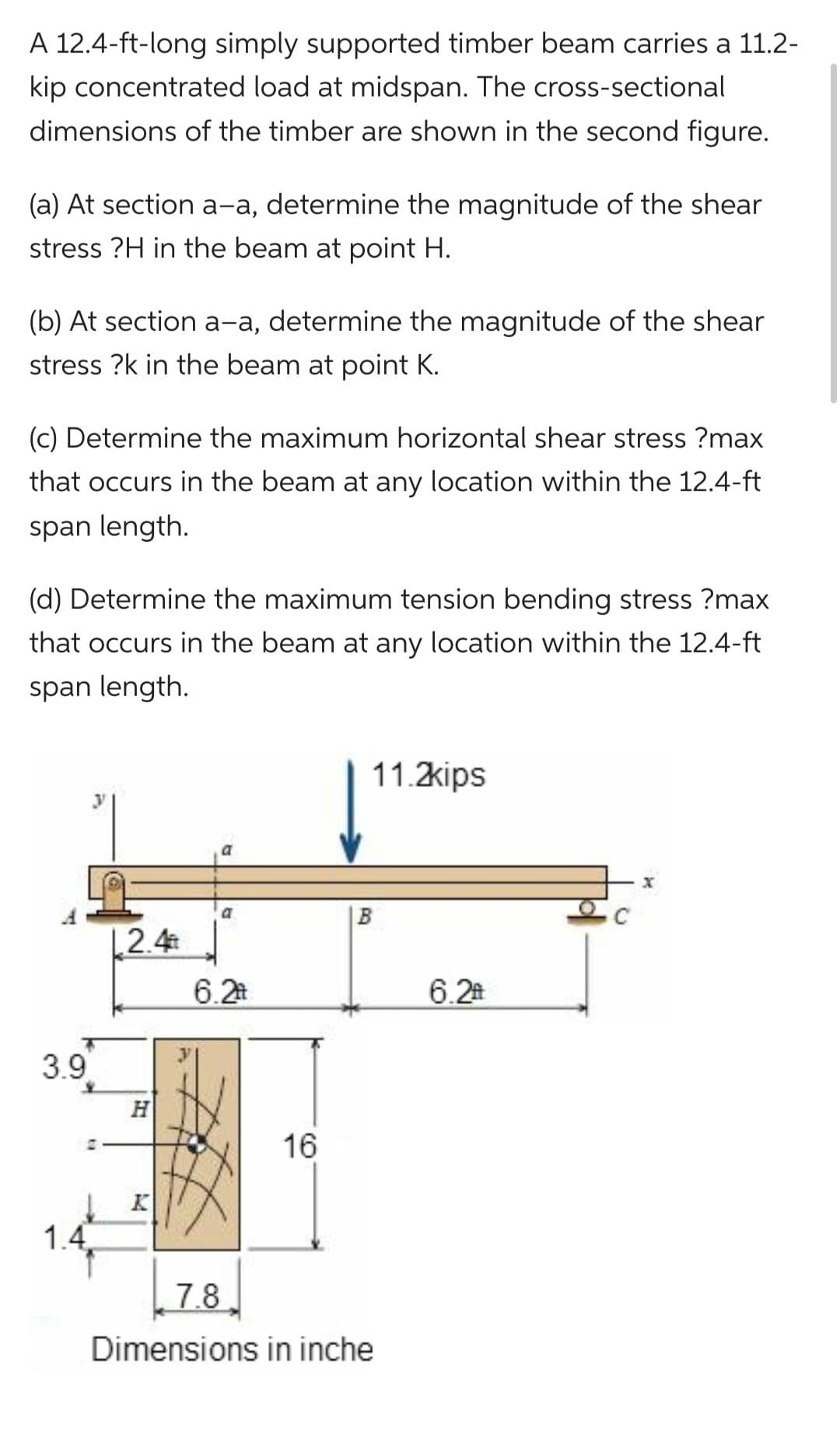 A 12.4-ft-long simply supported timber beam carries a 11.2-
kip concentrated load at midspan. The cross-sectional
dimensions of the timber are shown in the second figure.
(a) At section a-a, determine the magnitude of the shear
stress ?H in the beam at point H.
(b) At section a-a, determine the magnitude of the shear
stress ?k in the beam at point K.
(c) Determine the maximum horizontal shear stress ?max
that occurs in the beam at any location within the 12.4-ft
span length.
(d) Determine the maximum tension bending stress ?max
that occurs in the beam at any location within the 12.4-ft
span length.
3.9
1.4.
1.2.4
H
a
a
6.2
16
11.2kips
7.8
Dimensions in inche
6.2
x