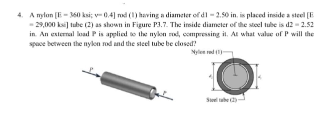 4. A nylon [E = 360 ksi; v= 0.4] rod (1) having a diameter of dl = 2.50 in. is placed inside a steel [E
= 29,000 ksi] tube (2) as shown in Figure P3.7. The inside diameter of the steel tube is d2 = 2.52
in. An external load P is applied to the nylon rod, compressing it. At what value of P will the
space between the nylon rod and the steel tube be closed?
Nylon rod (1)-
Steel tube (2)