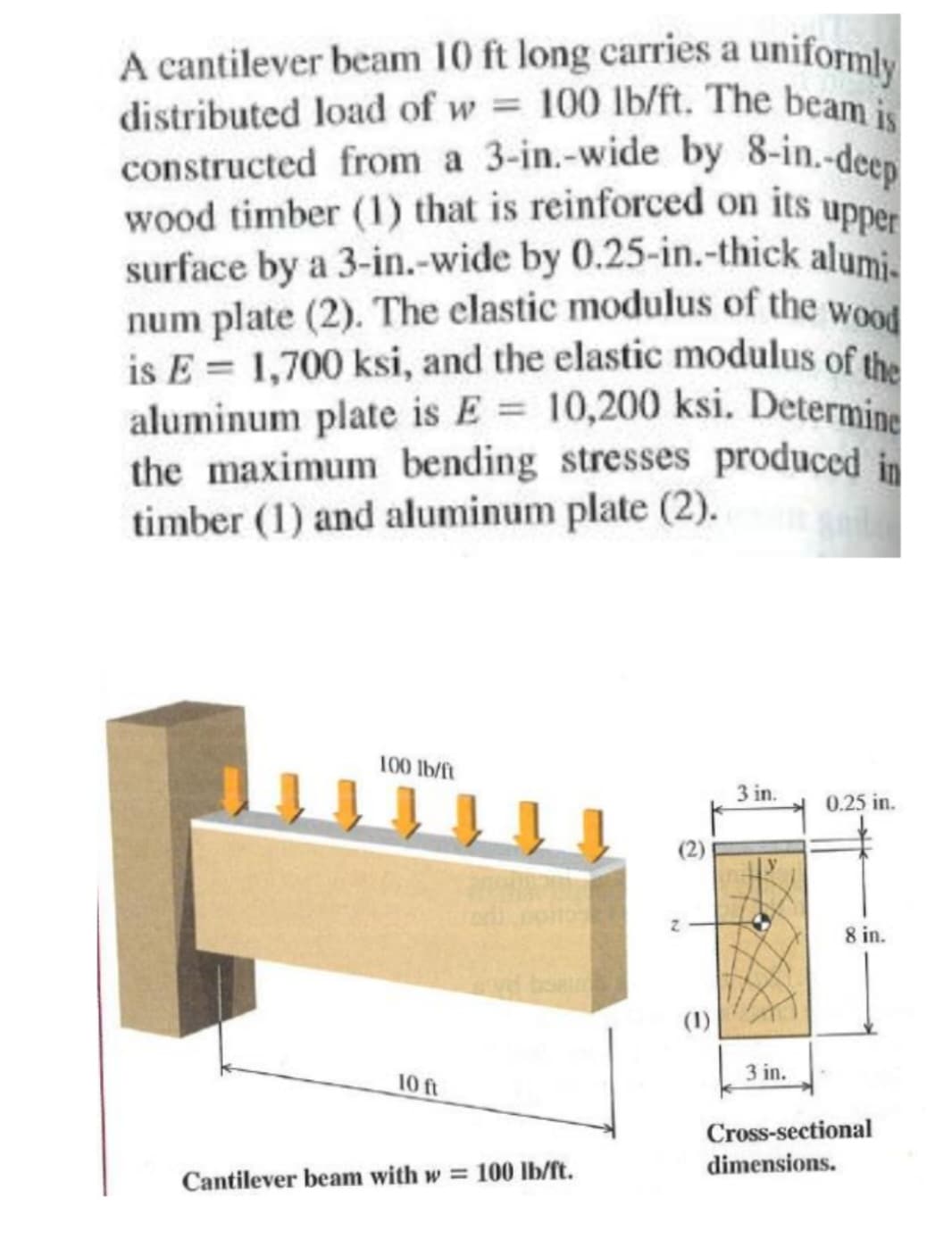 A cantilever beam 10 ft long carries a uniformly
distributed load of w= 100 lb/ft. The beam is
constructed from a 3-in.-wide by 8-in.-deep
wood timber (1) that is reinforced on its upper
surface by a 3-in.-wide by 0.25-in.-thick alumi-
num plate (2). The elastic modulus of the wood
is E= 1,700 ksi, and the elastic modulus of the
aluminum plate is E = 10,200 ksi. Determine
the maximum bending stresses produced in
timber (1) and aluminum plate (2).
100 lb/ft
10 ft
vid bsam
Cantilever beam with w = 100 lb/ft.
(1)
3 in.
3 in.
0.25 in.
8 in.
Cross-sectional
dimensions.