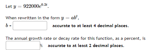 Let y
922000e0.24.
When rewritten in the form y = ab',
b =
accurate to at least 4 decimal places.
The annual growth rate or decay rate for this function, as a percent, is
% accurate to at least 2 decimal places.
