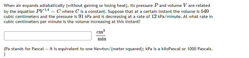 When air expands adiabatically (without gaining or losing heat), its pressure P and volume V are related
by the equation PV14 = C where C is a constant. Suppose that at a certain instant the volume is 540
cubic centimeters and the pressure is 91 kPa and is decreasing at a rate of 12 kPa/minute. At what rate in
cubic centimeters per minute is the volume increasing at this instant?
cm3
min
(Pa stands for Pascal -- it is equivalent to one Newton/(meter squared); kPa is a kiloPascal or 1000 Pascals.
