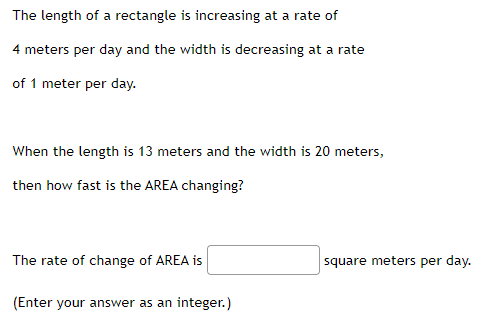 The length of a rectangle is increasing at a rate of
4 meters per day and the width is decreasing at a rate
of 1 meter per day.
When the length is 13 meters and the width is 20 meters,
then how fast is the AREA changing?
The rate of change of AREA is
square meters per day.
(Enter your answer as an integer.)
