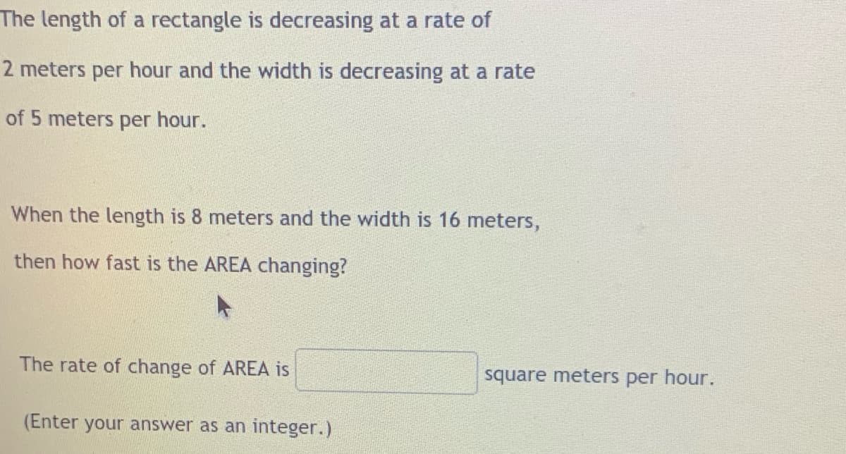 The length of a rectangle is decreasing at a rate of
2 meters per hour and the width is decreasing at a rate
of 5 meters per hour.
When the length is 8 meters and the width is 16 meters,
then how fast is the AREA changing?
The rate of change of AREA is
square meters per hour.
(Enter your answer as an integer.)
