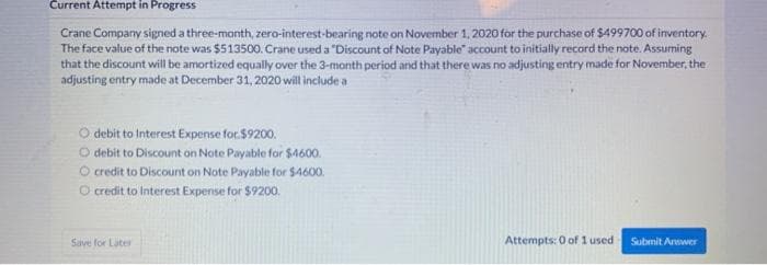 Current Attempt in Progress
Crane Company signed a three-month, zero-interest-bearing note on November 1, 2020 for the purchase of $499700 of inventory.
The face value of the note was $513500. Crane used a "Discount of Note Payable account to initially record the note. Assuming
that the discount will be amortized equally over the 3-month period and that there was no adjusting entry made for November, the
adjusting entry made at December 31, 2020 will include a
debit to Interest Expense for $9200.
O debit to Discount on Note Payable for $4600.
credit to Discount on Note Payable for $4600.
credit to Interest Expense for $9200.
Save for Later
Attempts: 0 of 1 used
Submit Answer