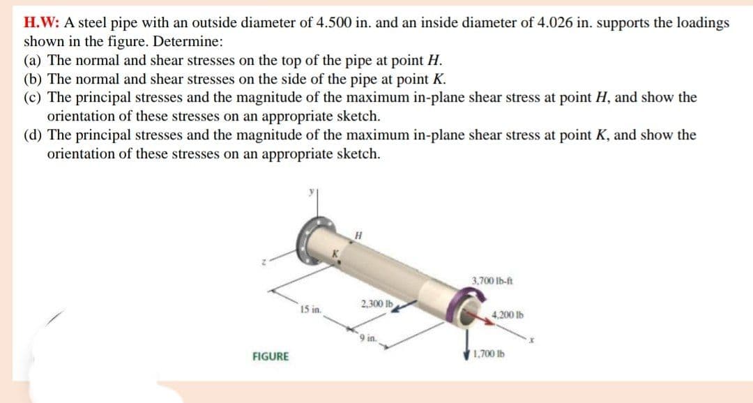 H.W: A steel pipe with an outside diameter of 4.500 in. and an inside diameter of 4.026 in. supports the loadings
shown in the figure. Determine:
(a) The normal and shear stresses on the top of the pipe at point H.
(b) The normal and shear stresses on the side of the pipe at point K.
(c) The principal stresses and the magnitude of the maximum in-plane shear stress at point H, and show the
orientation of these stresses on an appropriate sketch.
(d) The principal stresses and the magnitude of the maximum in-plane shear stress at point K, and show the
orientation of these stresses on an appropriate sketch.
H.
3,700 Ib-ft
2,300 lb
15 in.
4,200 lb
9 in.
FIGURE
1,700 Ib

