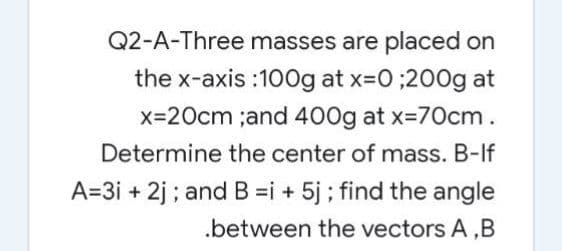 Q2-A-Three masses are placed on
the x-axis :100g at x-0;200g at
x=20cm ;and 400g at x=70cm.
Determine the center of mass. B-If
A=3i + 2j ; and B =i + 5j ; find the angle
.between the vectors A ,B
