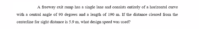 A freeway exit ramp has a single lane and consists entirely of a horizontal curve
with a central angle of 90 degrees and a length of 190 m. If the distance cleared from the
centerline for sight distance is 5.9 m, what design speed was used?
