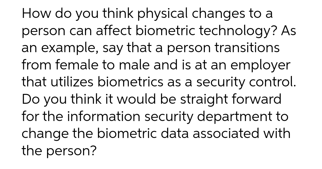 How do you think physical changes to a
person can affect biometric technology? As
an example, say that a person transitions
from female to male and is at an employer
that utilizes biometrics as a security control.
Do you think it would be straight forward
for the information security department to
change the biometric data associated with
the person?