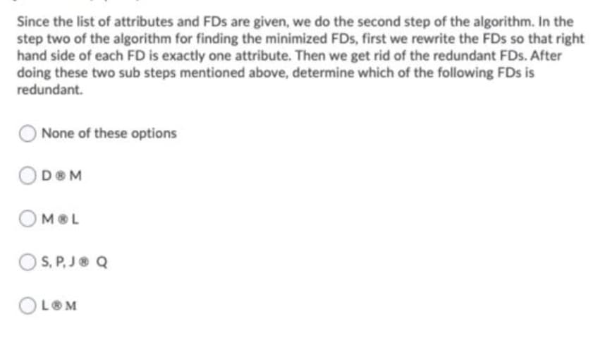 Since the list of attributes and FDs are given, we do the second step of the algorithm. In the
step two of the algorithm for finding the minimized FDs, first we rewrite the FDs so that right
hand side of each FD is exactly one attribute. Then we get rid of the redundant FDs. After
doing these two sub steps mentioned above, determine which of the following FDs is
redundant.
None of these options
DOM
MOL
O S, P, J® Q
OLOM
