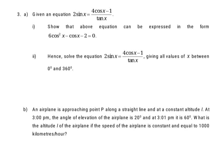 4cosx-1
3. a) Given an equation 2sinx=-
tanx
i)
Show that above equation can
be expressed in the form
6cos x- cosx- 2 = 0.
4cosx-1
ii)
Hence, solve the equation 2sinx=!
tanx
giving all values of x between
0° and 360°.
b) An airplane is approaching point P along a straight line and at a constant altitude I. At
3:00 pm, the angle of elevation of the airplane is 20° and at 3:01 pm it is 60°. W hat is
the altitude / of the airplane if the speed of the airplane is constant and equal to 1000
kilometres/hour?
