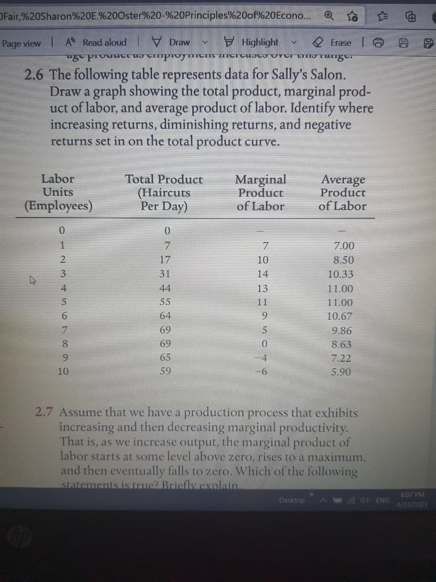 OFair,%20Sharon%20E.%200ster%20-%20Principles%20of%20Econo..
Page view AN Read aloud I Draw
E Highlight
Erase
2.6 The following table represents data for Sally's Salon.
Draw a graph showing the total product, marginal prod-
uct of labor, and average product of labor. Identify where
increasing returns, diminishing returns, and negative
returns set in on the total product curve.
Labor
Units
Total Product
(Haircuts
Per Day)
Marginal
Product
of Labor
Average
Product
(Employees)
of Labor
7.
7.00
17
10
8.50
3
31
14
10.33
4
44
13
11.00
55
11
11.00
64
9.
10.67
69
9.86
69
8.63
9.
65
-D4
7.22
10
59
5.90
2.7 Assume that we have a production process that exhibits
increasing and then decreasing marginal productivity.
That is, as we increase output, the marginal product of
labor starts at some level above zero, rises to a maximum,
and then eventually falls to zero. Which of the following
statements is truc? Briefly explain
6:07 PM
Desktop
d) ENG
4/23/2021
