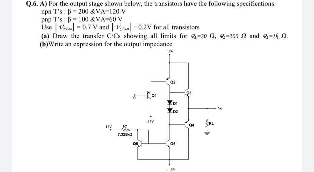 Q.6. A) For the output stage shown below, the transistors have the following specifications:
npn T's : B = 200 &VA=120 V
pnp T's : B= 100 &VA=60 V
Use | Vetom| = 0.7 V and | VoEsat|
(a) Draw the transfer C/Cs showing all limits for R=20 2, R=200 2 and R=1k 2.
(b)Write an expression for the output impedance
= 0.2V for all transistors
15V
Q2
Q1
D1
Vo
D2
- 15V
RL
15V
R1
Q4
7.325ka
Q5
Q6
- 15V
一
