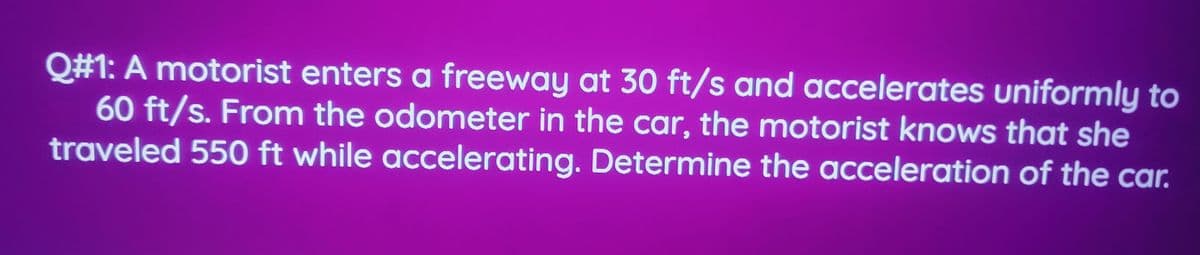 Q#1: A motorist enters a freeway at 30 ft/s and accelerates uniformly to
60 ft/s. From the odometer in the car, the motorist knows that she
traveled 550 ft while accelerating. Determine the acceleration of the car.
