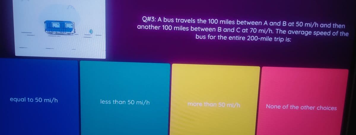 Q#3: A bus travels the 100 miles between A and B at 50 mi/h and then
another 100 miles between B and C at 70 mi/h. The average speed of the
bus for the entire 200-mile trip is:
equal to 50 mi/h
less than 50 mi/h
more than 50 mi/h
None of the other choices
