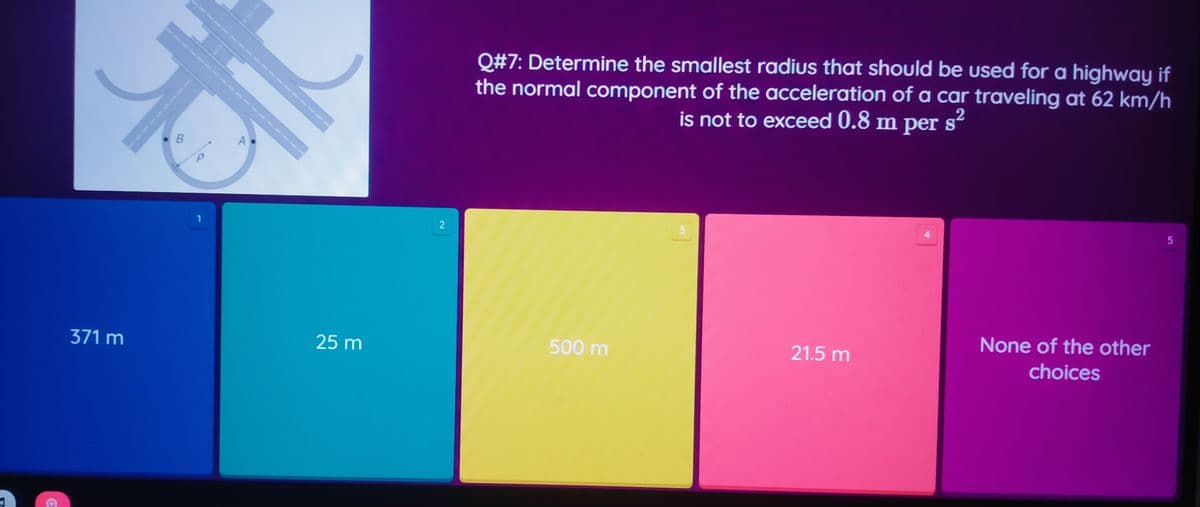 Q#7: Determine the smallest radius that should be used for a highway if
the normal component of the acceleration of a car traveling at 62 km/h
is not to exceed 0.8 m per s'
2
3
None of the other
371 m
25 m
500 m
21.5 m
choices
----
