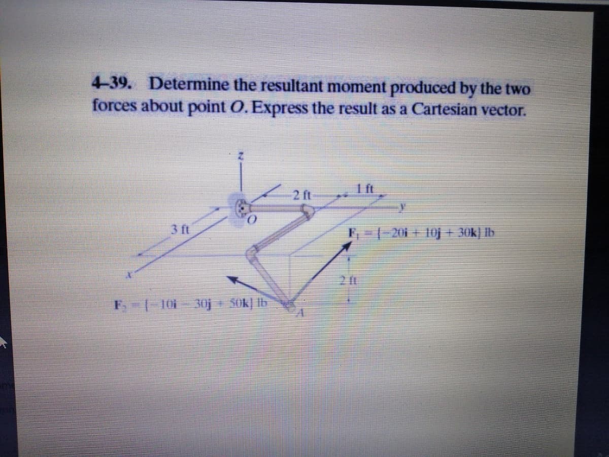4-39. Determine the resultant moment produced by the twO
forces about point O. Express the result as a Cartesian vector.
2 ft
