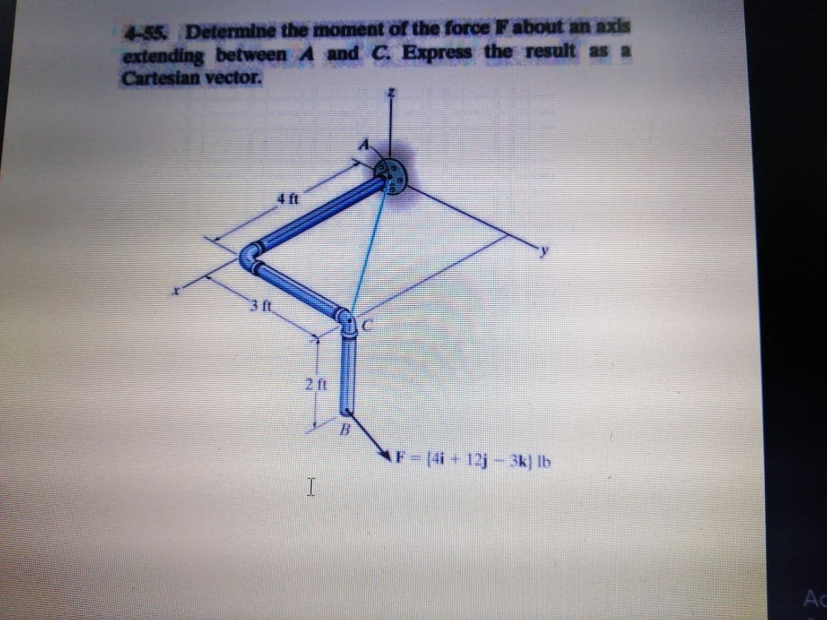 4-55 Determine the moment of the force F about an axis
extending between A and C. Express the result as a
Cartesian vector.
4 ft
3 ft
F-(4+12j- 3k] Ib
Ac
