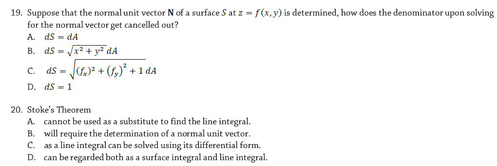 19. Suppose that the normal unit vector N of a surface S at z = f(x,y) is determined, how does the denominator upon solving
for the normal vector get cancelled out?
A. ds = dA
В. dS 3
x2 + y² dA
J² + (f,)° + 1 dA
С.
dS =
D. dS = 1
20. Stoke's Theorem
A. cannot be used as a substitute to find the line integral.
B. will require the determination of a normal unit vector.
as a line integral can be solved using its differential form.
D. can be regarded both as a surface integral and line integral.
С.
