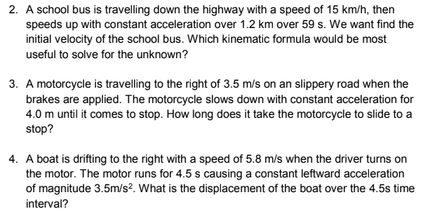 2. A school bus is travelling down the highway with a speed of 15 km/h, then
speeds up with constant acceleration over 1.2 km over 59 s. We want find the
initial velocity of the school bus. Which kinematic formula would be most
useful to solve for the unknown?
3. A motorcycle is travelling to the right of 3.5 m/s on an slippery road when the
brakes are applied. The motorcycle slows down with constant acceleration for
4.0 m until it comes to stop. How long does it take the motorcycle to slide to a
stop?
4. A boat is drifting to the right with a speed of 5.8 m/s when the driver turns on
the motor. The motor runs for 4.5 s causing a constant leftward acceleration
of magnitude 3.5m/s². What is the displacement of the boat over the 4.5s time
interval?
