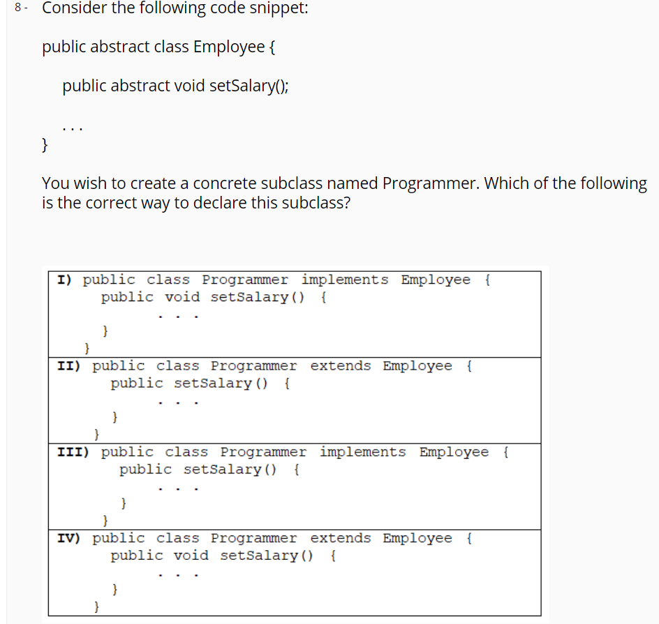 Consider the following code snippet:
public abstract class Employee {
public abstract void setSalary();
}
You wish to create a concrete subclass named Programmer. Which of the following
is the correct way to declare this subclass?
I) public class Programmer implements Employee {
public void setSalary ()
{
}
II) public class Programmer extends Employee {
public setSalary () {
}
III) public class Programmer implements Employee {
public setSalary() {
}
}
IV) public class Programmer extends Employee {
public void setSalary () {
}
}
