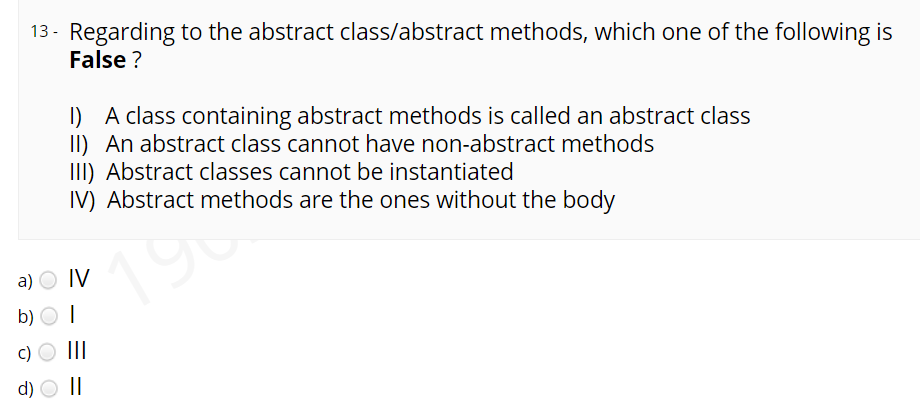 13 - Regarding to the abstract class/abstract methods, which one of the following is
False ?
I) A class containing abstract methods is called an abstract class
II) An abstract class cannot have non-abstract methods
III) Abstract classes cannot be instantiated
IV) Abstract methods are the ones without the body
19t
a) O IV
b) O I
II
d)
||
