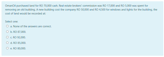 OmanOil purchased land for RO 70,000 cash. Real estate brokers' commission was RO 17,000 and RO 5,000 was spent for
removing an old building. A new building cost the company RO 50,000 and RO 4,500 for windows and lights for the building, the
cost of land would be recorded at:
Select one:
O a. None of the answers are correct.
O b. RO 87,000.
O c. RO 92,000.
O d. RO 85,000.
O e. RO 80,000.
