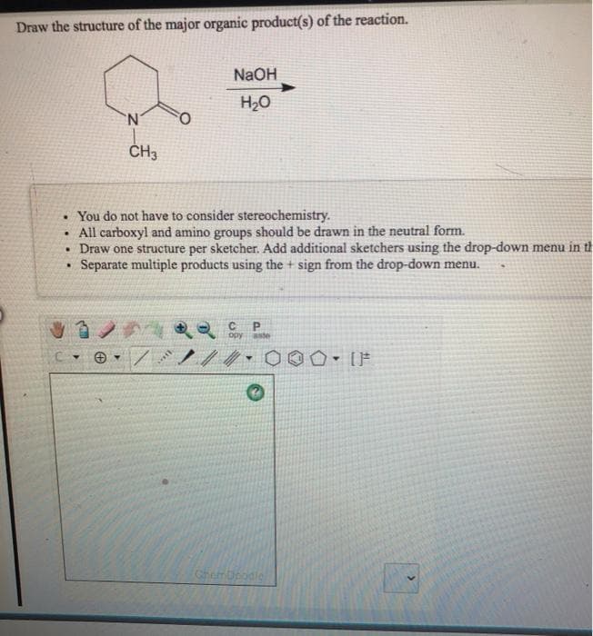 Draw the structure of the major organic product(s) of the reaction.
NaOH
H20
CH3
• You do not have to consider stereochemistry.
• All carboxyl and amino groups should be drawn in the neutral form.
• Draw one structure per sketcher. Add additional sketchers using the drop-down menu in t
Separate multiple products using the + sign from the drop-down menu.
opy aste
Cherr Dbodle
