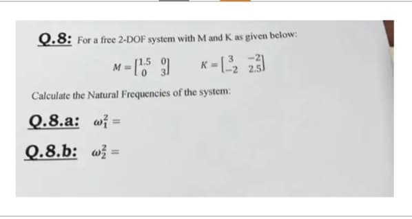 Q.8: For a free 2-DOF system with M and K as given below:
M = [¹53] K = [-³2
2.3]
Calculate the Natural Frequencies of the system:
0.8.a: @=
Q.8.b: w=