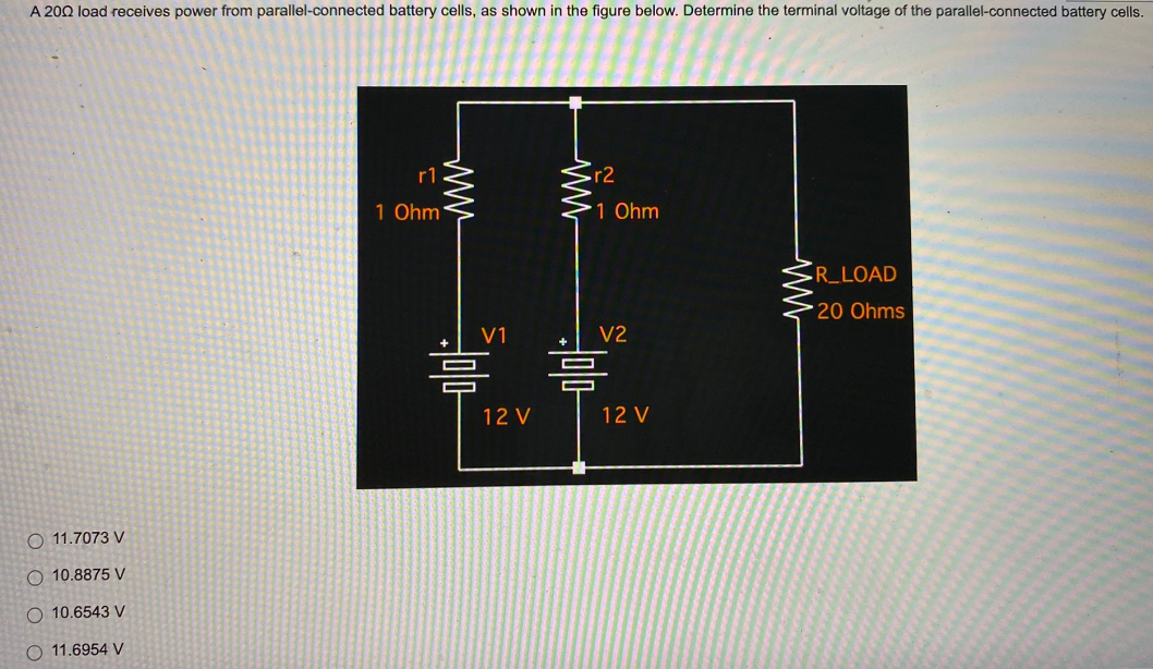 A 2002 load receives power from parallel-connected battery cells, as shown in the figure below. Determine the terminal voltage of the parallel-connected battery cells.
r1
1 Ohm
R_LOAD
20 Ohms
11.7073 V
O 10.8875 V
10.6543 V
O 11.6954 V
V1
=
12 V
ww
r2
1 Ohm
V2
=
12 V
ww