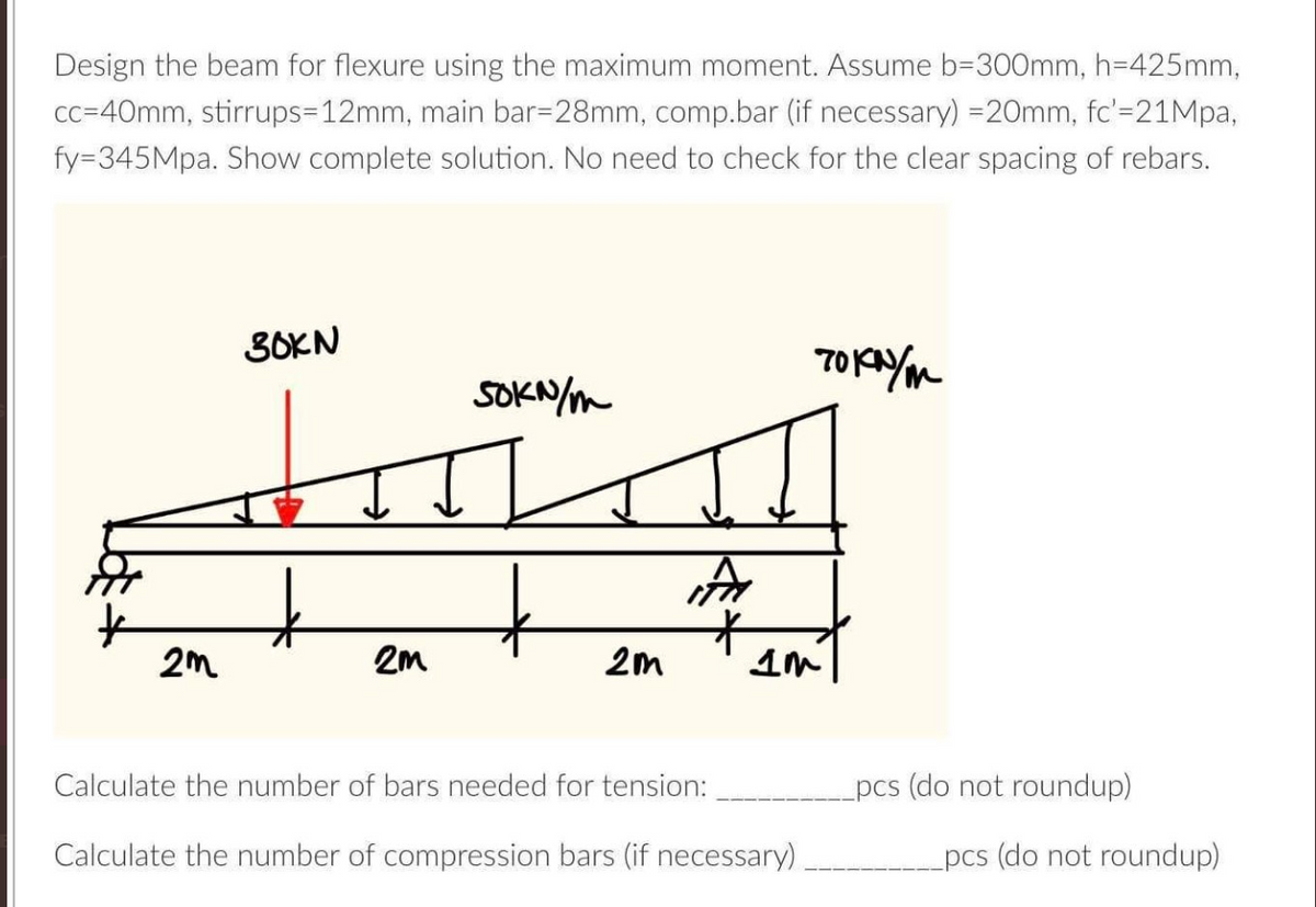 Design the beam for flexure using the maximum moment. Assume b=300mm, h=425mm,
cc=40mm, stirrups-12mm, main bar=28mm, comp.bar (if necessary) = 20mm, fc'=21Mpa,
fy-345Mpa. Show complete solution. No need to check for the clear spacing of rebars.
2m
30KN
2m
SOKN/m
2m
A
то крут
IM
Calculate the number of bars needed for tension:
Calculate the number of compression bars (if necessary)
pcs (do not roundup)
pcs (do not roundup)