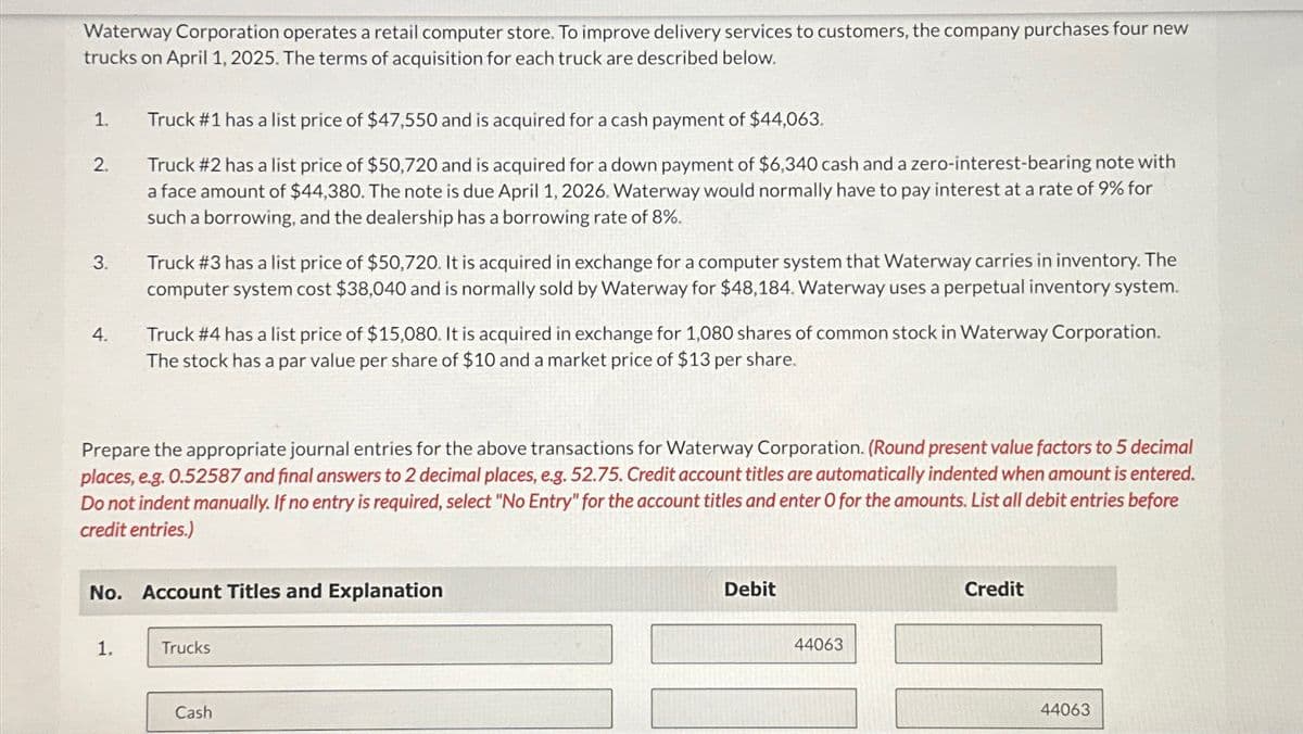 Waterway Corporation operates a retail computer store. To improve delivery services to customers, the company purchases four new
trucks on April 1, 2025. The terms of acquisition for each truck are described below.
1.
Truck #1 has a list price of $47,550 and is acquired for a cash payment of $44,063.
2.
3.
4.
Truck #2 has a list price of $50,720 and is acquired for a down payment of $6,340 cash and a zero-interest-bearing note with
a face amount of $44,380. The note is due April 1, 2026. Waterway would normally have to pay interest at a rate of 9% for
such a borrowing, and the dealership has a borrowing rate of 8%.
Truck #3 has a list price of $50,720. It is acquired in exchange for a computer system that Waterway carries in inventory. The
computer system cost $38,040 and is normally sold by Waterway for $48,184. Waterway uses a perpetual inventory system.
Truck #4 has a list price of $15,080. It is acquired in exchange for 1,080 shares of common stock in Waterway Corporation.
The stock has a par value per share of $10 and a market price of $13 per share.
Prepare the appropriate journal entries for the above transactions for Waterway Corporation. (Round present value factors to 5 decimal
places, e.g. 0.52587 and final answers to 2 decimal places, e.g. 52.75. Credit account titles are automatically indented when amount is entered.
Do not indent manually. If no entry is required, select "No Entry" for the account titles and enter O for the amounts. List all debit entries before
credit entries.)
No. Account Titles and Explanation
Debit
Credit
1.
Trucks
Cash
44063
44063