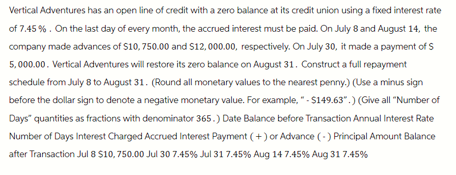 Vertical Adventures has an open line of credit with a zero balance at its credit union using a fixed interest rate
of 7.45%. On the last day of every month, the accrued interest must be paid. On July 8 and August 14, the
company made advances of $10, 750.00 and $12,000.00, respectively. On July 30, it made a payment of $
5,000.00. Vertical Adventures will restore its zero balance on August 31. Construct a full repayment
schedule from July 8 to August 31. (Round all monetary values to the nearest penny.) (Use a minus sign
before the dollar sign to denote a negative monetary value. For example, " - $149.63".) (Give all "Number of
Days" quantities as fractions with denominator 365.) Date Balance before Transaction Annual Interest Rate
Number of Days Interest Charged Accrued Interest Payment (+) or Advance (-) Principal Amount Balance
after Transaction Jul 8 $10, 750.00 Jul 30 7.45% Jul 31 7.45% Aug 14 7.45% Aug 31 7.45%