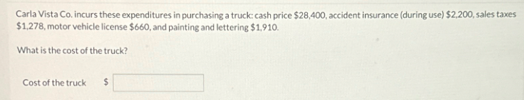 Carla Vista Co. incurs these expenditures in purchasing a truck: cash price $28,400, accident insurance (during use) $2,200, sales taxes
$1,278, motor vehicle license $660, and painting and lettering $1,910.
What is the cost of the truck?
Cost of the truck
$