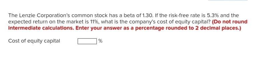 The Lenzie Corporation's common stock has a beta of 1.30. If the risk-free rate is 5.3% and the
expected return on the market is 11%, what is the company's cost of equity capital? (Do not round
intermediate calculations. Enter your answer as a percentage rounded to 2 decimal places.)
Cost of equity capital
%