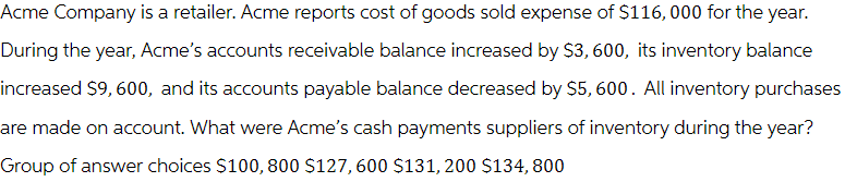 Acme Company is a retailer. Acme reports cost of goods sold expense of $116,000 for the year.
During the year, Acme's accounts receivable balance increased by $3,600, its inventory balance
increased $9,600, and its accounts payable balance decreased by $5,600. All inventory purchases
are made on account. What were Acme's cash payments suppliers of inventory during the year?
Group of answer choices $100, 800 $127,600 $131,200 $134,800