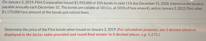 On January 2, 2019, Flint Corporation issued $1,950,000 of 10% bonds to yield 11% due December 31, 2028. Interest on the bonds is
payable annually each December 31. The bonds are callable at 101 (i.e., at 101% of face amount), and on January 2, 2022, Flint called
$1,170,000 face amount of the bonds and retired them.
Determine the price of the Flint bonds when issued on January 2, 2019. (For calculation purposes, use 5 decimal places as
displayed in the factor table provided and round final answer to O decimal places, e.g. 5,275.)