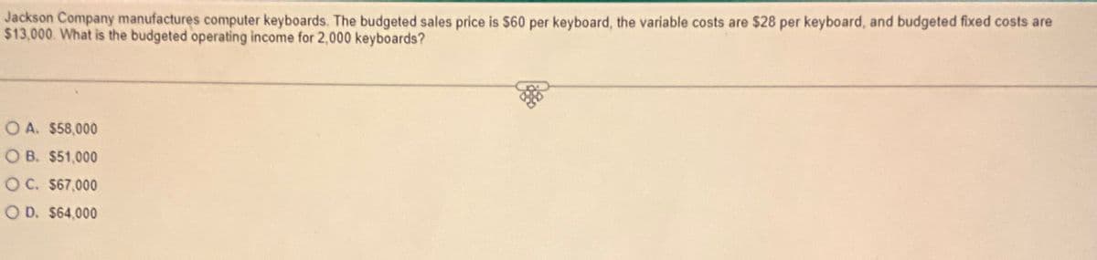 Jackson Company manufactures computer keyboards. The budgeted sales price is $60 per keyboard, the variable costs are $28 per keyboard, and budgeted fixed costs are
$13,000. What is the budgeted operating income for 2,000 keyboards?
OA. $58,000
OB. $51,000
OC. $67,000
OD. $64,000