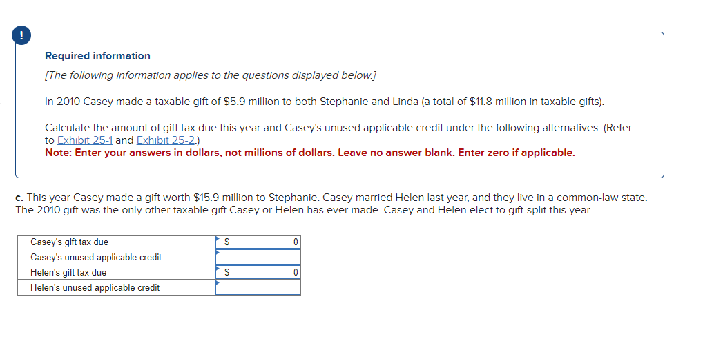 Required information
[The following information applies to the questions displayed below.]
In 2010 Casey made a taxable gift of $5.9 million to both Stephanie and Linda (a total of $11.8 million in taxable gifts).
Calculate the amount of gift tax due this year and Casey's unused applicable credit under the following alternatives. (Refer
to Exhibit 25-1 and Exhibit 25-2.)
Note: Enter your answers in dollars, not millions of dollars. Leave no answer blank. Enter zero if applicable.
c. This year Casey made a gift worth $15.9 million to Stephanie. Casey married Helen last year, and they live in a common-law state.
The 2010 gift was the only other taxable gift Casey or Helen has ever made. Casey and Helen elect to gift-split this year.
Casey's gift tax due
$
Casey's unused applicable credit
Helen's gift tax due
$
0
Helen's unused applicable credit