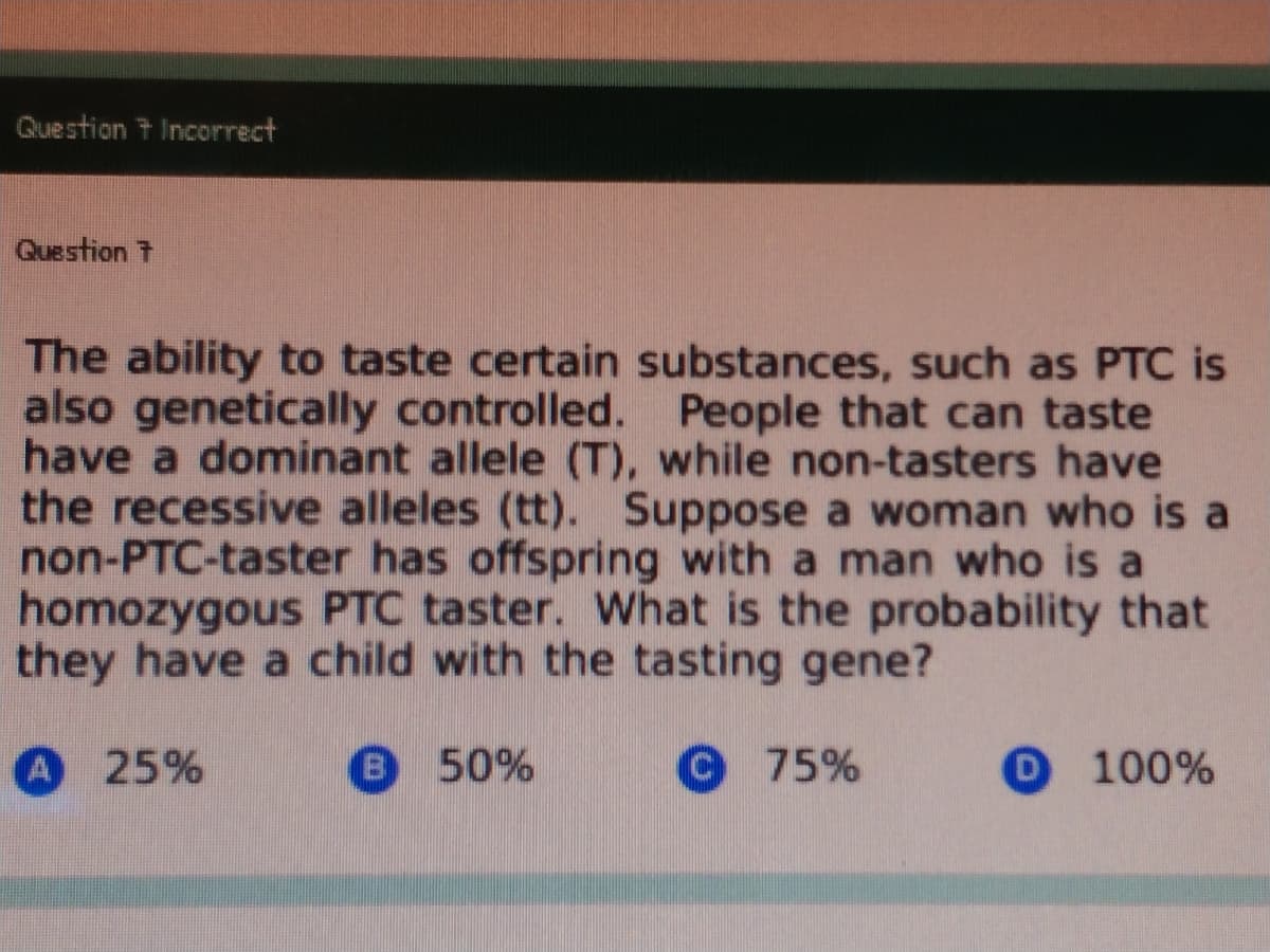 Question t Incorrect
Question t
The ability to taste certain substances, such as PTC is
also genetically controlled. People that can taste
have a dominant allele (T), while non-tasters have
the recessive alleles (tt), Suppose a woman who is a
non-PTC-taster has offspring with a man who is a
homozygous PTC taster. What is the probability that
they have a child with the tasting gene?
A 25%
B 50%
©75%
O 100%
