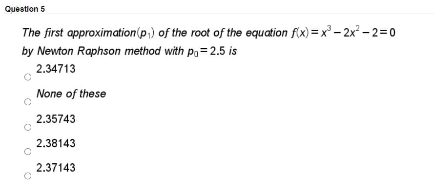 Question 5
The first approximation(p,) of the root of the equation f(x) = x° – 2x² – 2=0
by Newton Raphson method with po= 2.5 is
2.34713
None of these
2.35743
2.38143
2.37143

