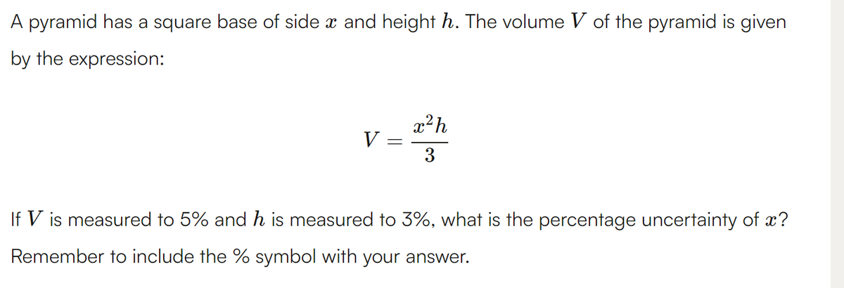 A pyramid has a square base of side x and height h. The volume V of the pyramid is given
by the expression:
V
-
x²h
3
If V is measured to 5% and h is measured to 3%, what is the percentage uncertainty of ?
Remember to include the % symbol with your answer.