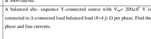 A balanced abc- sequence Y-connected source with Van 20020° V is
connected to A-connected load balanced load (8+4 j) 2 per phase. Find the
phase and line currents.