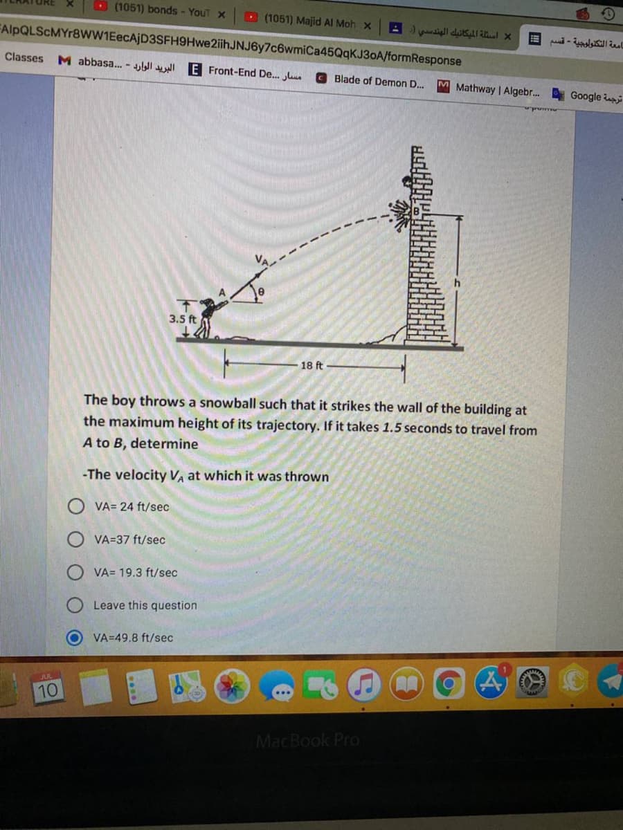 O (1051) bonds - YouT x
D (1051) Majid Al Moh x
FAlpQLScMYr8WW1EecAjD3SFH9Hwe2ihJNJ6y7c6wmiCa45QqKJ3OA/formResponse
Classes
M abbasa. - E Front-End De.
Blade of Demon D..
M Mathway | Algebr.
Google i
3.5 ft
18 ft
The boy throws a snowball such that it strikes the wall of the building at
the maximum height of its trajectory. If it takes 1.5 seconds to travel from
A to B, determine
-The velocity V at which it was thrown
VA= 24 ft/sec
VA=37 ft/sec
VA= 19.3 ft/sec
Leave this question
VA=49.8 ft/sec
JUL
10
MacBook Pro
