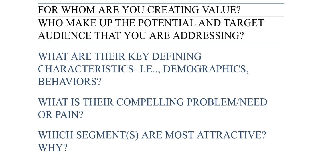 FOR WHOM ARE YOU CREATING VALUE?
WHO MAKE UP THE POTENTIAL AND TARGET
AUDIENCE THAT YOU ARE ADDRESSING?
WHAT ARE THEIR KEY DEFINING
CHARACTERISTICS- I.E..,
DEMOGRAPHICS,
BEHAVIORS?
WHAT IS THEIR COMPELLING PROBLEM/NEED
OR PAIN?
WHICH SEGMENT(S) ARE MOST ATTRACTIVE?
WHY?
