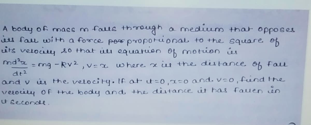 a medium that opposes
A body of macs m falle through
iets fau with a force per proporional to the square of
its velocity s0 that iu equation of motion úu
mdx - mg -Rv2, v=a
where. x the distance of Fall
%3D
dt2
and v is the velocity.If at t%=D0,2=0 and. v:o, fend the
velocity oF the body and the destance it has fauen in
t seconde.

