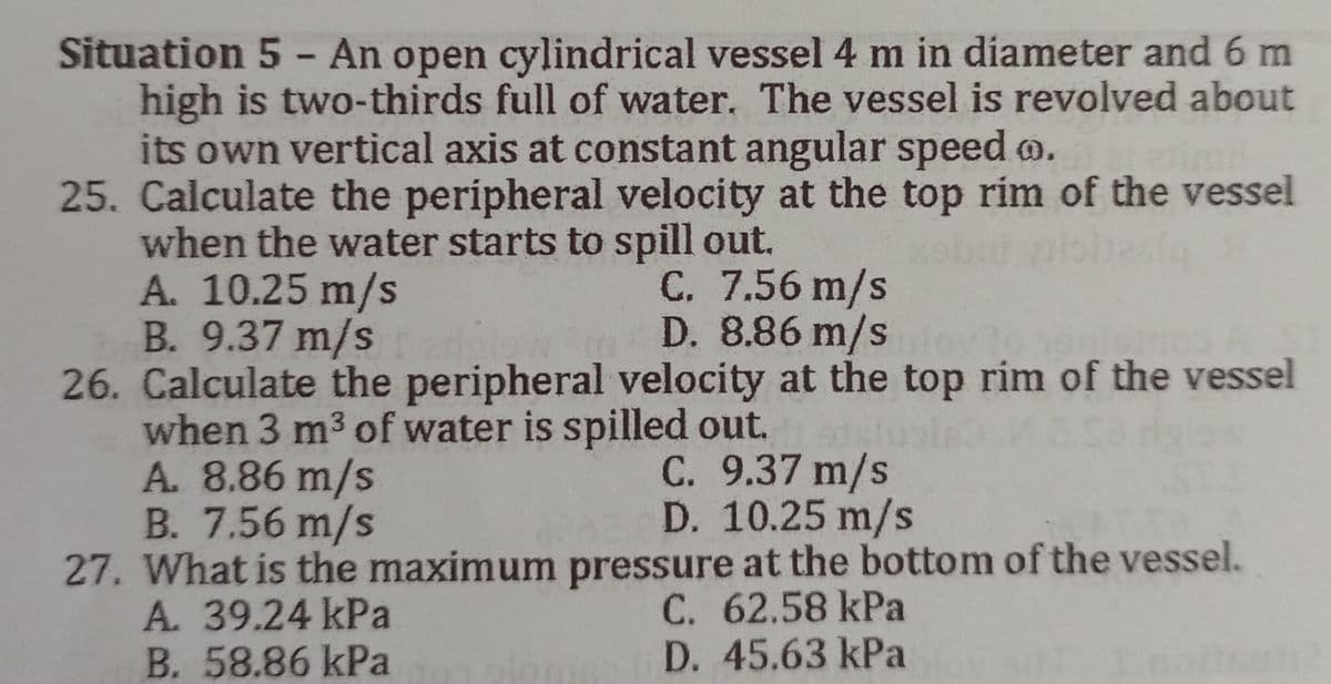 Situation 5 - An open cylindrical vessel 4 m in diameter and 6 m
high is two-thirds full of water. The vessel is revolved about
its own vertical axis at constant angular speed..
25. Calculate the peripheral velocity at the top rim of the vessel
when the water starts to spill out.
A. 10.25 m/s
C. 7.56 m/s
B. 9.37 m/s
D. 8.86 m/sy to heninos A
26. Calculate the peripheral velocity at the top rim of the vessel
when 3 m³ of water is spilled out.
A. 8.86 m/s
C. 9.37 m/s
B. 7.56 m/s
D. 10.25 m/s
pressure at the bottom of the vessel.
27. What is the maximum
A. 39.24 kPa
C. 62.58 kPa
B. 58.86 kPa
D. 45.63 kPa